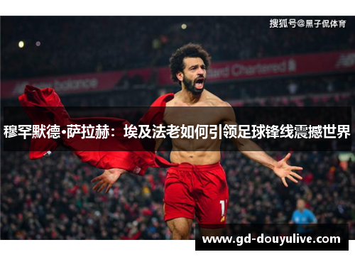 穆罕默德·萨拉赫：埃及法老如何引领足球锋线震撼世界