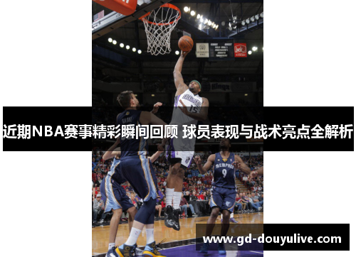 近期NBA赛事精彩瞬间回顾 球员表现与战术亮点全解析